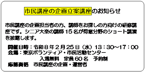 四角形: 角を丸くする: 市民講座の企画立案講座のお知らせ
市民講座の企画担当者の方、講師をお探しの方向けの研修講座です。シニア大楽の講師15名が得意分野のショート講演を披露します。
開催日時：令和8年2月25日（水）13：30～17：00
会場：東京ボランティア・市民活動センター
入場無料　定員60名　予約制
応募資格　市民講座の企画・運営者
